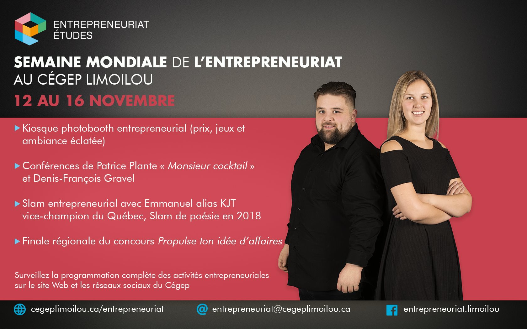 Entrepreneuriat études. Semaine mondiale de l'entrepreneuriat au Cégep Limoilou. 12 au 16 novembre. Kiosque photobooth entrepreneurial (prix, jeux et ambiance éclatée). Conférence de Patrice Plante « Monsieur Cocktail » et de Denis-François Gravel. 5- Slam entrepreneurial avec KJT, vice-champion du Québec, du Slam de poésie 2018. Finale régionale du concours Propulse ton idée d’affaires! Surveillez la programmation complète sur le site Web et sur les réseaux sociaux du Cégep. cegeplimoilou.ca/entrepreneuriat. entrepreneuriat@cegeplimoilou.ca. Page Facebook entrepreneuriat.limoilou