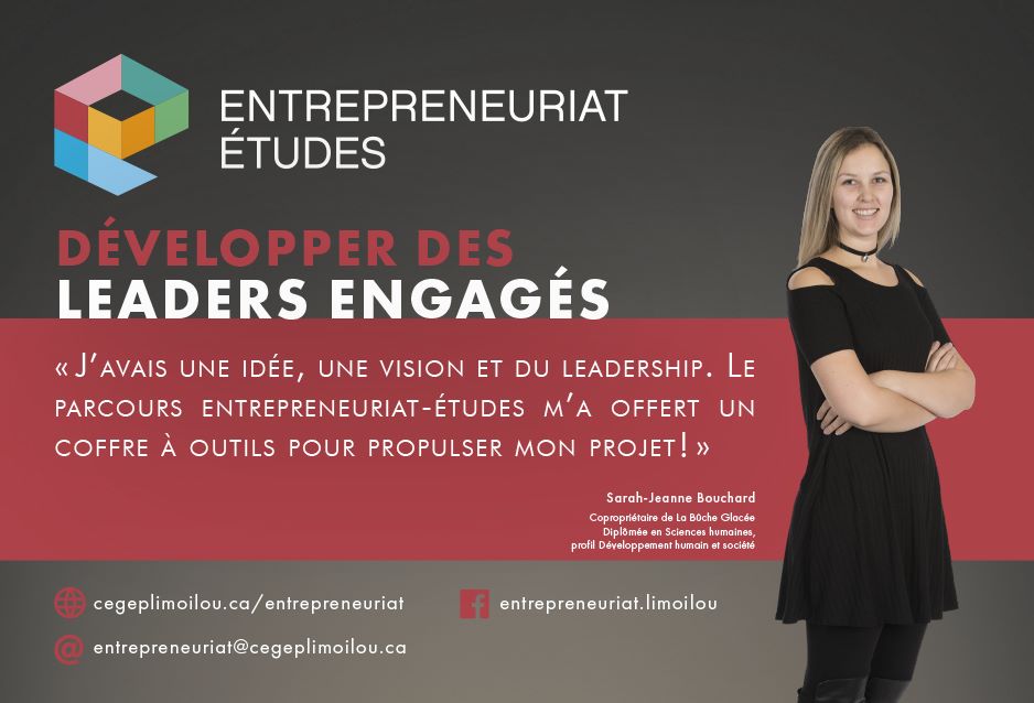 Entrepreuriat-études. Développer des leaders engagés. « J'avais une idée, une vision et du leadership. Le parcours Entrepreuriat-études m'a offert un coffre à outils pour propulser mon projet! » Sarah-Jeanne Bouchard, copropriétaire de La Bûche Glacée. cegeplimoilou.ca/entrepreneuriat. entrepreneuriat@cegeplimoilou.ca. Facebook : entrepreneuriat.limoilou 